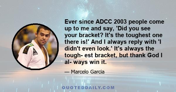 Ever since ADCC 2003 people come up to me and say, 'Did you see your bracket? It's the toughest one there is!' And I always reply with 'I didn't even look.' It's always the tough- est bracket, but thank God I al- ways