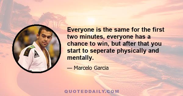 Everyone is the same for the first two minutes, everyone has a chance to win, but after that you start to seperate physically and mentally.