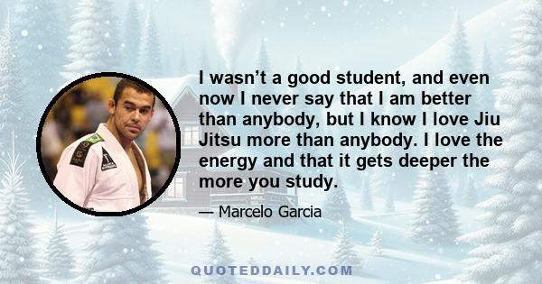 I wasn’t a good student, and even now I never say that I am better than anybody, but I know I love Jiu Jitsu more than anybody. I love the energy and that it gets deeper the more you study.