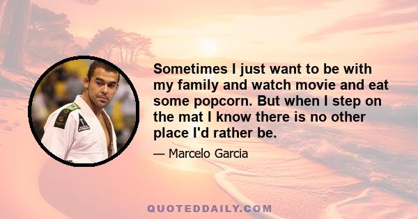 Sometimes I just want to be with my family and watch movie and eat some popcorn. But when I step on the mat I know there is no other place I'd rather be.