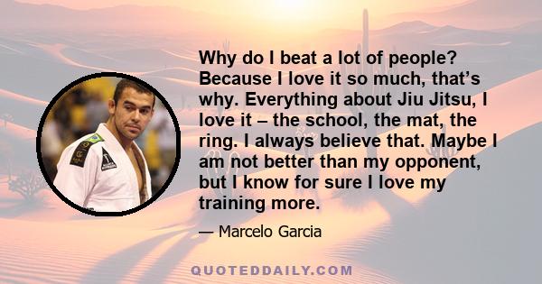 Why do I beat a lot of people? Because I love it so much, that’s why. Everything about Jiu Jitsu, I love it – the school, the mat, the ring. I always believe that. Maybe I am not better than my opponent, but I know for