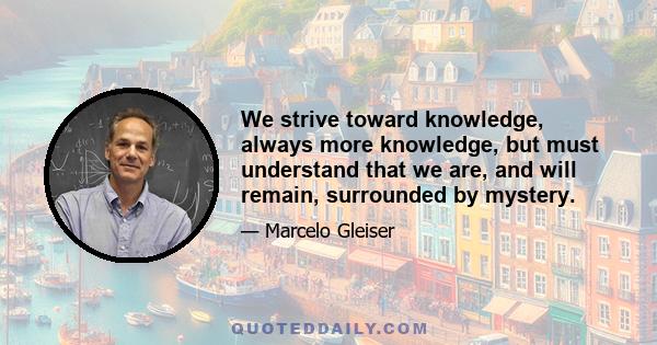 We strive toward knowledge, always more knowledge, but must understand that we are, and will remain, surrounded by mystery.