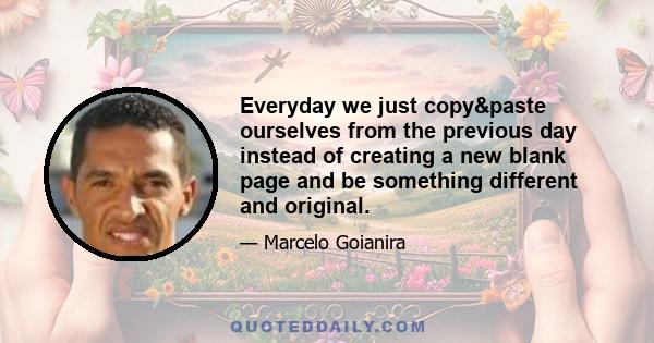 Everyday we just copy&paste ourselves from the previous day instead of creating a new blank page and be something different and original.