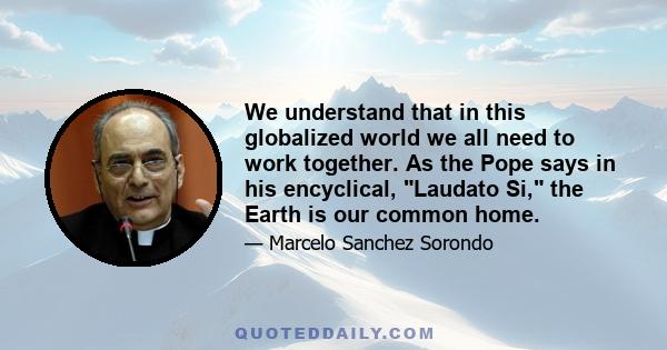 We understand that in this globalized world we all need to work together. As the Pope says in his encyclical, Laudato Si, the Earth is our common home.