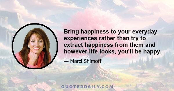 Bring happiness to your everyday experiences rather than try to extract happiness from them and however life looks, you'll be happy.