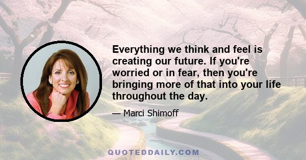 Everything we think and feel is creating our future. If you're worried or in fear, then you're bringing more of that into your life throughout the day.