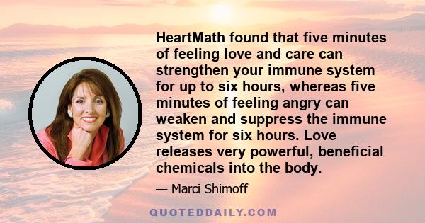 HeartMath found that five minutes of feeling love and care can strengthen your immune system for up to six hours, whereas five minutes of feeling angry can weaken and suppress the immune system for six hours. Love