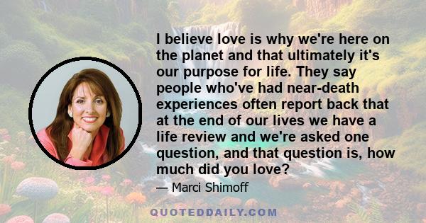 I believe love is why we're here on the planet and that ultimately it's our purpose for life. They say people who've had near-death experiences often report back that at the end of our lives we have a life review and