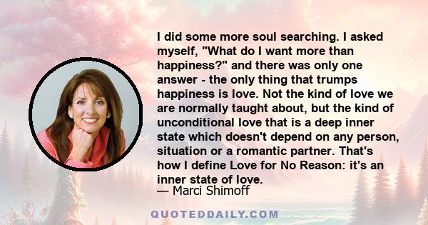 I did some more soul searching. I asked myself, What do I want more than happiness? and there was only one answer - the only thing that trumps happiness is love. Not the kind of love we are normally taught about, but