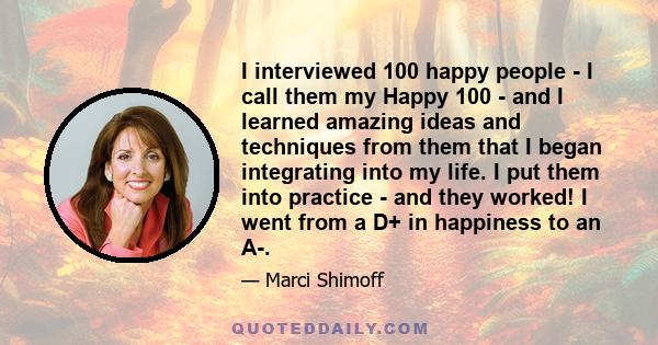 I interviewed 100 happy people - I call them my Happy 100 - and I learned amazing ideas and techniques from them that I began integrating into my life. I put them into practice - and they worked! I went from a D+ in