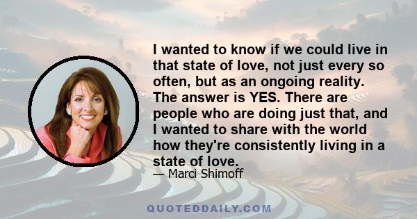 I wanted to know if we could live in that state of love, not just every so often, but as an ongoing reality. The answer is YES. There are people who are doing just that, and I wanted to share with the world how they're