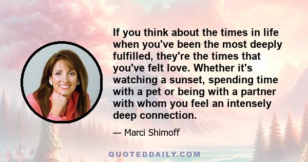 If you think about the times in life when you've been the most deeply fulfilled, they're the times that you've felt love. Whether it's watching a sunset, spending time with a pet or being with a partner with whom you