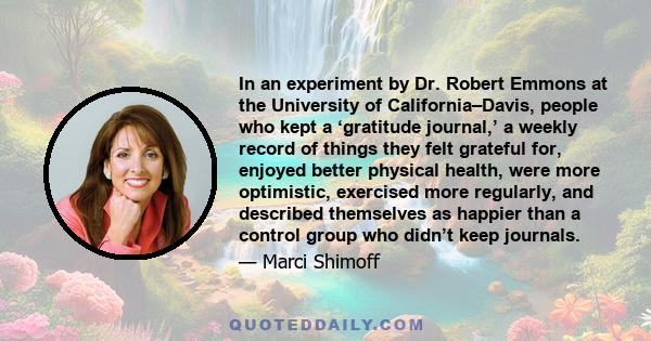 In an experiment by Dr. Robert Emmons at the University of California–Davis, people who kept a ‘gratitude journal,’ a weekly record of things they felt grateful for, enjoyed better physical health, were more optimistic, 