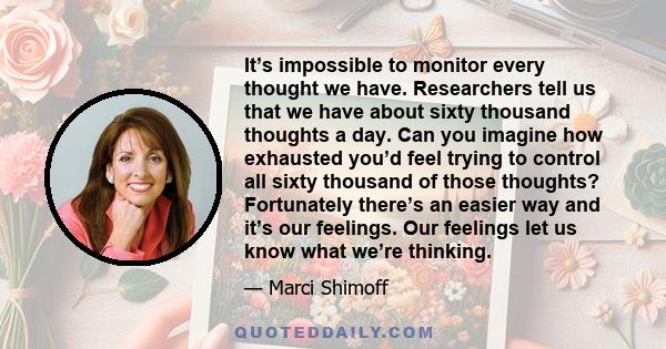 It’s impossible to monitor every thought we have. Researchers tell us that we have about sixty thousand thoughts a day. Can you imagine how exhausted you’d feel trying to control all sixty thousand of those thoughts?