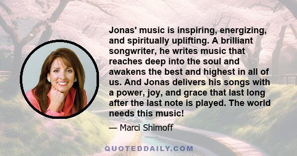 Jonas' music is inspiring, energizing, and spiritually uplifting. A brilliant songwriter, he writes music that reaches deep into the soul and awakens the best and highest in all of us. And Jonas delivers his songs with