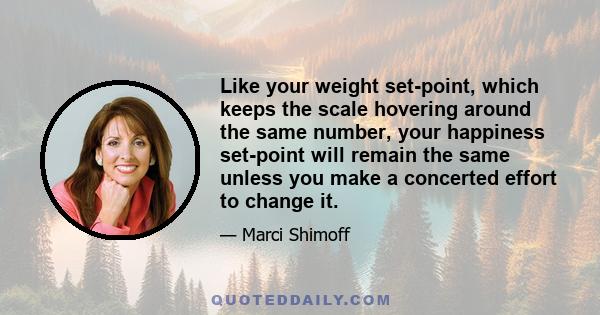 Like your weight set-point, which keeps the scale hovering around the same number, your happiness set-point will remain the same unless you make a concerted effort to change it.