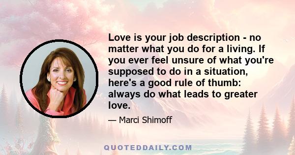 Love is your job description - no matter what you do for a living. If you ever feel unsure of what you're supposed to do in a situation, here's a good rule of thumb: always do what leads to greater love.