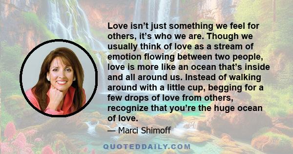 Love isn’t just something we feel for others, it’s who we are. Though we usually think of love as a stream of emotion flowing between two people, love is more like an ocean that’s inside and all around us. Instead of