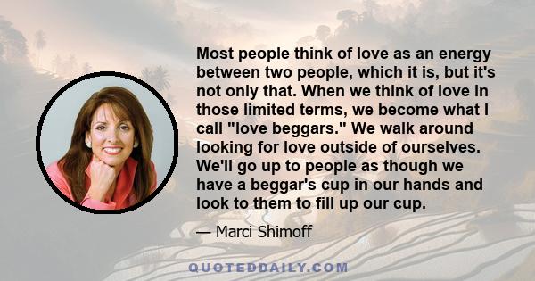 Most people think of love as an energy between two people, which it is, but it's not only that. When we think of love in those limited terms, we become what I call love beggars. We walk around looking for love outside