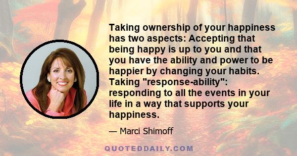 Taking ownership of your happiness has two aspects: Accepting that being happy is up to you and that you have the ability and power to be happier by changing your habits. Taking response-ability: responding to all the