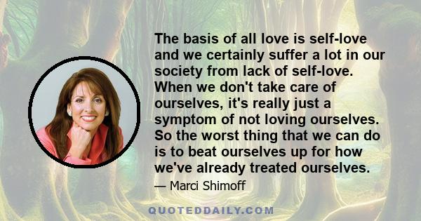 The basis of all love is self-love and we certainly suffer a lot in our society from lack of self-love. When we don't take care of ourselves, it's really just a symptom of not loving ourselves. So the worst thing that