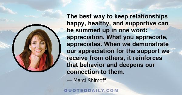 The best way to keep relationships happy, healthy, and supportive can be summed up in one word: appreciation. What you appreciate, appreciates. When we demonstrate our appreciation for the support we receive from