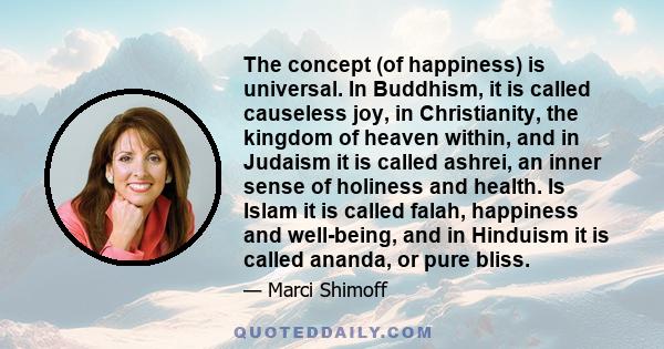 The concept (of happiness) is universal. In Buddhism, it is called causeless joy, in Christianity, the kingdom of heaven within, and in Judaism it is called ashrei, an inner sense of holiness and health. Is Islam it is