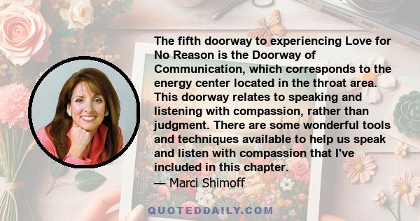 The fifth doorway to experiencing Love for No Reason is the Doorway of Communication, which corresponds to the energy center located in the throat area. This doorway relates to speaking and listening with compassion,