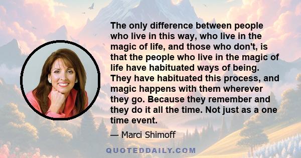 The only difference between people who live in this way, who live in the magic of life, and those who don't, is that the people who live in the magic of life have habituated ways of being. They have habituated this