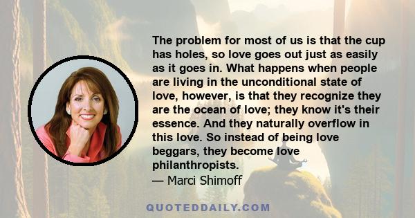 The problem for most of us is that the cup has holes, so love goes out just as easily as it goes in. What happens when people are living in the unconditional state of love, however, is that they recognize they are the