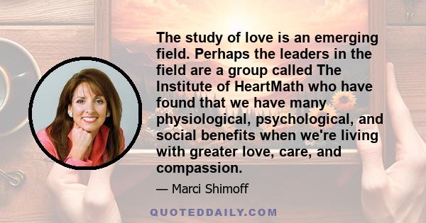 The study of love is an emerging field. Perhaps the leaders in the field are a group called The Institute of HeartMath who have found that we have many physiological, psychological, and social benefits when we're living 