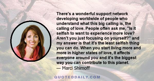 There's a wonderful support network developing worldwide of people who understand what this big calling is, the calling of love. People often ask me, Is it selfish to want to experience more love? Aren't you just