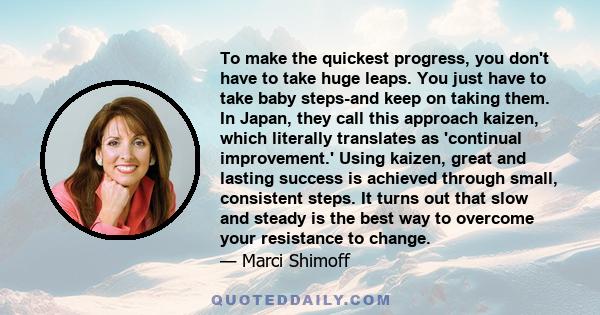 To make the quickest progress, you don't have to take huge leaps. You just have to take baby steps-and keep on taking them. In Japan, they call this approach kaizen, which literally translates as 'continual