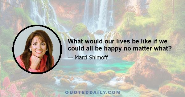 What would our lives be like if we could all be happy no matter what?