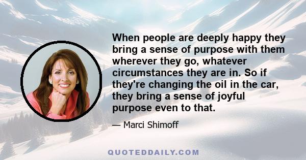 When people are deeply happy they bring a sense of purpose with them wherever they go, whatever circumstances they are in. So if they're changing the oil in the car, they bring a sense of joyful purpose even to that.