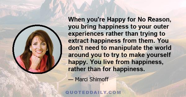 When you're Happy for No Reason, you bring happiness to your outer experiences rather than trying to extract happiness from them. You don't need to manipulate the world around you to try to make yourself happy. You live 