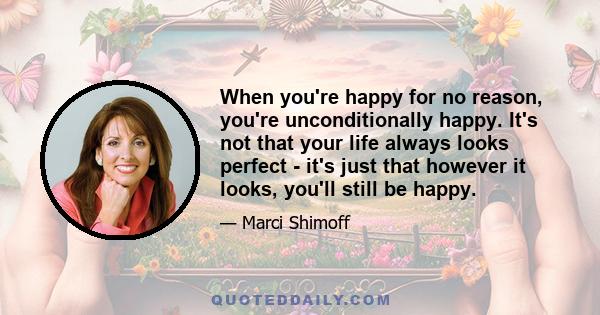 When you're happy for no reason, you're unconditionally happy. It's not that your life always looks perfect - it's just that however it looks, you'll still be happy.