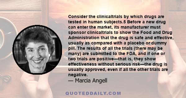 Consider the clinicaltrials by which drugs are tested in human subjects.5 Before a new drug can enter the market, its manufacturer must sponsor clinicaltrials to show the Food and Drug Administration that the drug is