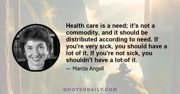 Health care is a need; it's not a commodity, and it should be distributed according to need. If you're very sick, you should have a lot of it. If you're not sick, you shouldn't have a lot of it.