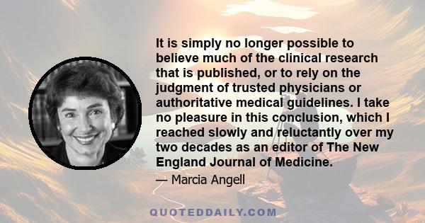 It is simply no longer possible to believe much of the clinical research that is published, or to rely on the judgment of trusted physicians or authoritative medical guidelines. I take no pleasure in this conclusion,