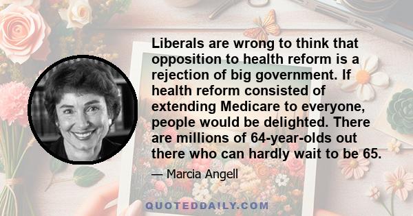 Liberals are wrong to think that opposition to health reform is a rejection of big government. If health reform consisted of extending Medicare to everyone, people would be delighted. There are millions of 64-year-olds