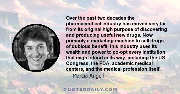 Over the past two decades the pharmaceutical industry has moved very far from its original high purpose of discovering and producing useful new drugs. Now primarily a marketing machine to sell drugs of dubious benefit,