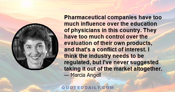 Pharmaceutical companies have too much influence over the education of physicians in this country. They have too much control over the evaluation of their own products, and that's a conflict of interest. I think the