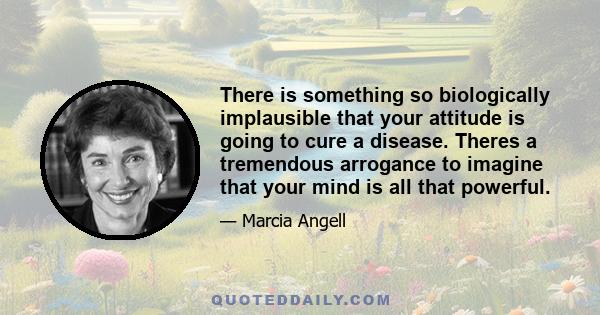 There is something so biologically implausible that your attitude is going to cure a disease. Theres a tremendous arrogance to imagine that your mind is all that powerful.