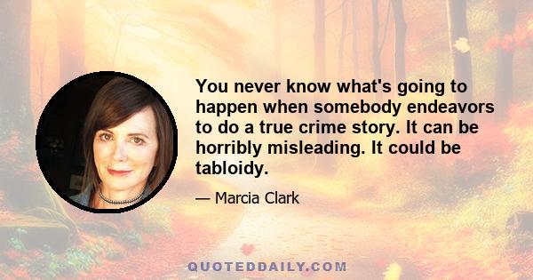 You never know what's going to happen when somebody endeavors to do a true crime story. It can be horribly misleading. It could be tabloidy.