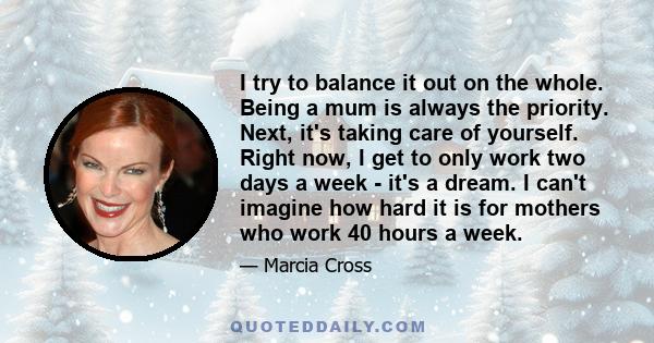 I try to balance it out on the whole. Being a mum is always the priority. Next, it's taking care of yourself. Right now, I get to only work two days a week - it's a dream. I can't imagine how hard it is for mothers who