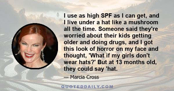 I use as high SPF as I can get, and I live under a hat like a mushroom all the time. Someone said they're worried about their kids getting older and doing drugs, and I got this look of horror on my face and thought,