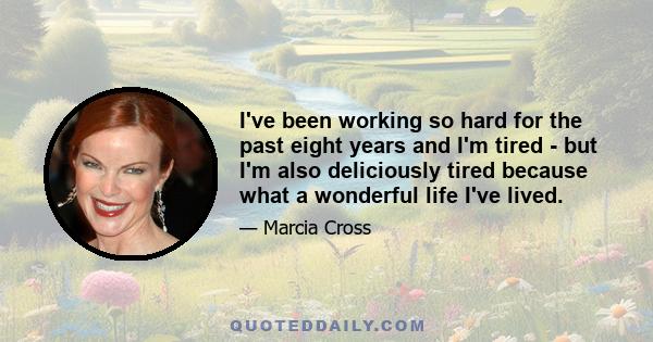 I've been working so hard for the past eight years and I'm tired - but I'm also deliciously tired because what a wonderful life I've lived.