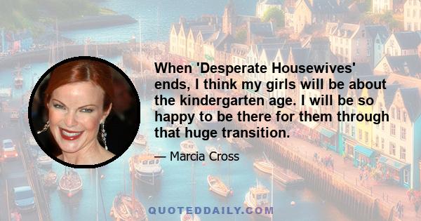 When 'Desperate Housewives' ends, I think my girls will be about the kindergarten age. I will be so happy to be there for them through that huge transition.