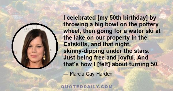 I celebrated [my 50th birthday] by throwing a big bowl on the pottery wheel, then going for a water ski at the lake on our property in the Catskills, and that night, skinny-dipping under the stars. Just being free and